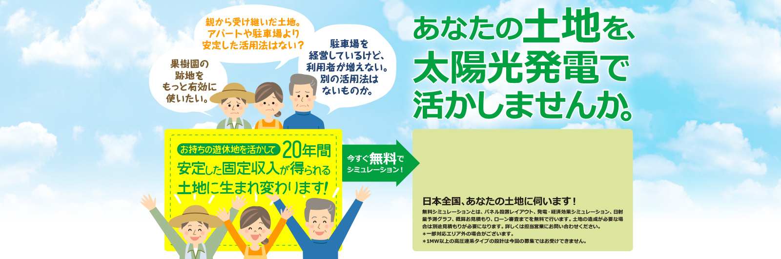  親から受け継いだ土地。アパートや駐車場より安定した活用法はない？／果樹園の跡地をもっと有効に使いたい。／駐車場を経営しているけど、利用者が増えない。別の活用法はないものか。／お持ちの遊休地を活かして20年間安定した固定収入が得られる土地に生まれ変わります！ あなたの土地を、太陽光発電で活かしませんか。