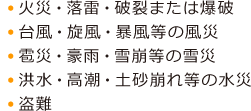  ● 火災・落雷・破裂または爆破 ● 台風・旋風・暴風等の風災 ● 雹災・豪雨・雪崩等の雪災 ● 洪水・高潮・土砂崩れ等の水災 ● 盗難 